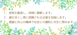 １．技術を創造し、地域に貢献します。２．誠を尽くし常に信頼される企業を目指します。３．感謝と向上の精神で社会との調和と共生に努めます。